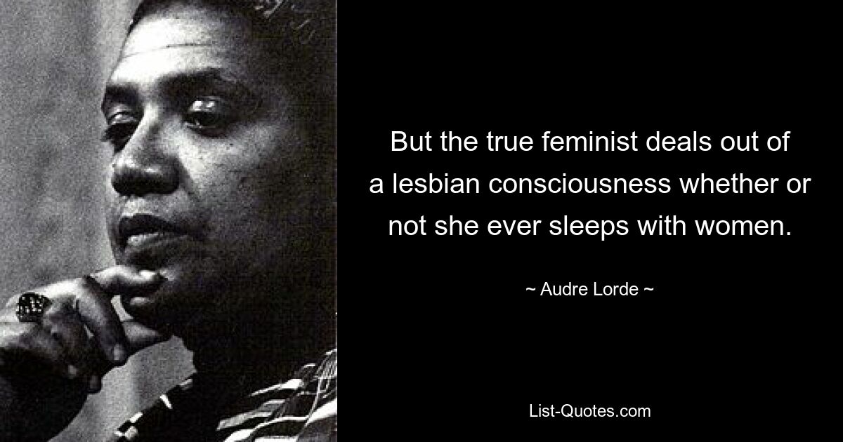 But the true feminist deals out of a lesbian consciousness whether or not she ever sleeps with women. — © Audre Lorde