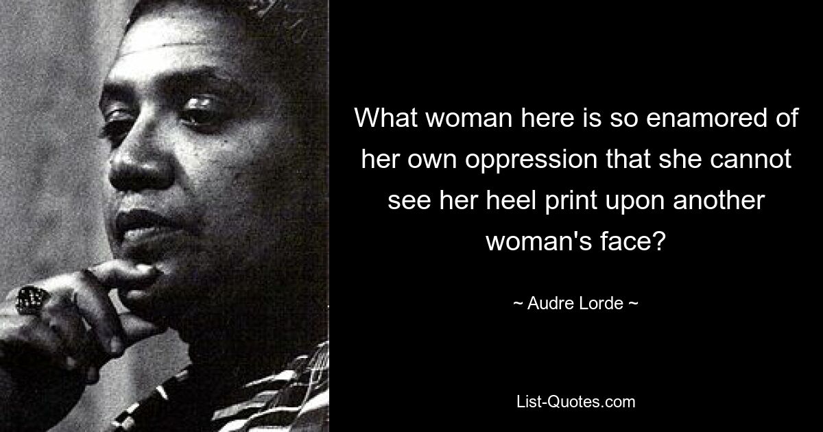 What woman here is so enamored of her own oppression that she cannot see her heel print upon another woman's face? — © Audre Lorde