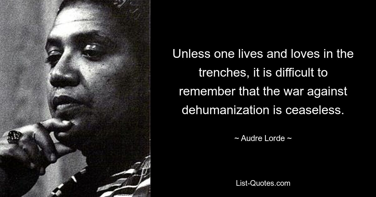 Unless one lives and loves in the trenches, it is difficult to remember that the war against dehumanization is ceaseless. — © Audre Lorde