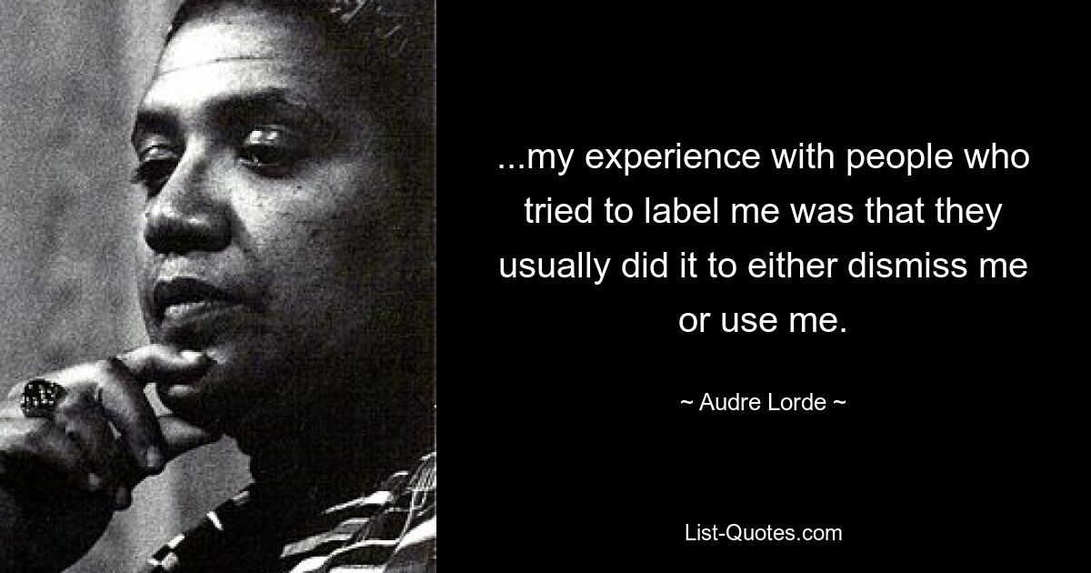 ...my experience with people who tried to label me was that they usually did it to either dismiss me or use me. — © Audre Lorde