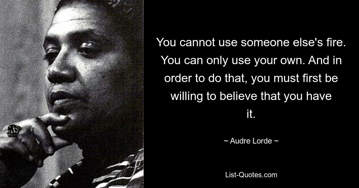 You cannot use someone else's fire. You can only use your own. And in order to do that, you must first be willing to believe that you have it. — © Audre Lorde