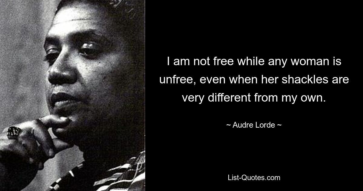 I am not free while any woman is unfree, even when her shackles are very different from my own. — © Audre Lorde