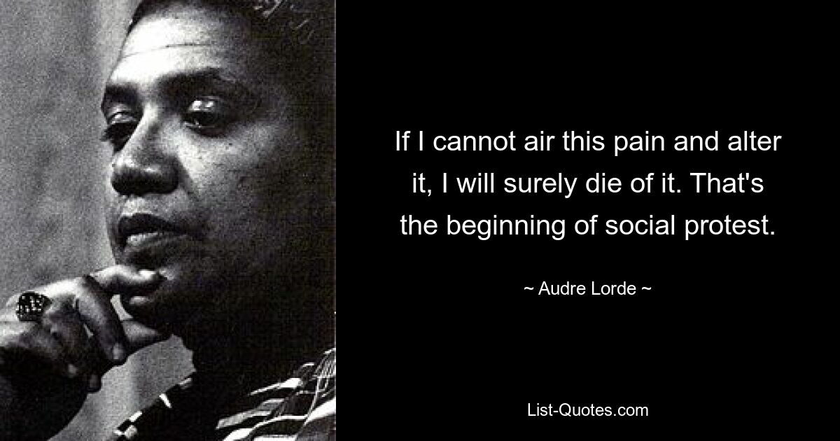 If I cannot air this pain and alter it, I will surely die of it. That's the beginning of social protest. — © Audre Lorde