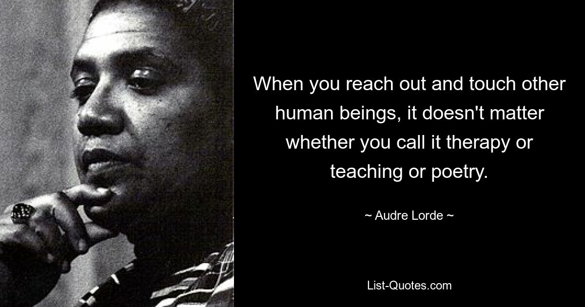 When you reach out and touch other human beings, it doesn't matter whether you call it therapy or teaching or poetry. — © Audre Lorde