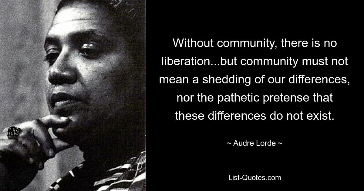 Without community, there is no liberation...but community must not mean a shedding of our differences, nor the pathetic pretense that these differences do not exist. — © Audre Lorde