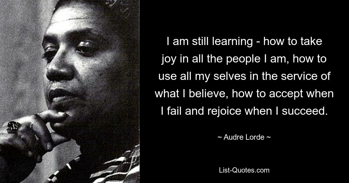 I am still learning - how to take joy in all the people I am, how to use all my selves in the service of what I believe, how to accept when I fail and rejoice when I succeed. — © Audre Lorde