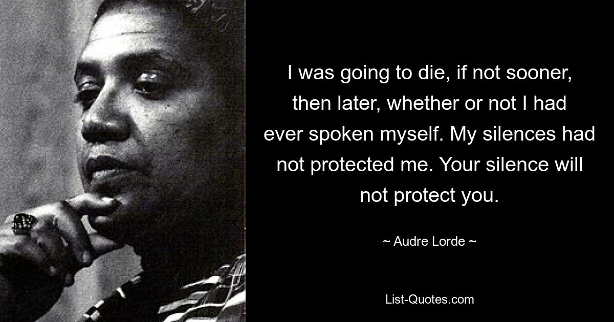 I was going to die, if not sooner, then later, whether or not I had ever spoken myself. My silences had not protected me. Your silence will not protect you. — © Audre Lorde