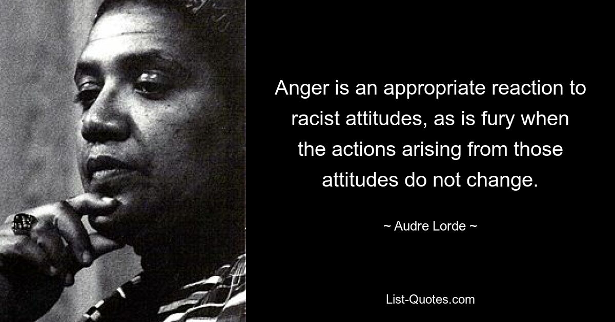 Anger is an appropriate reaction to racist attitudes, as is fury when the actions arising from those attitudes do not change. — © Audre Lorde