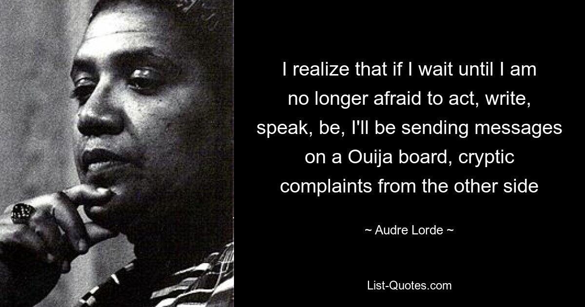 I realize that if I wait until I am no longer afraid to act, write, speak, be, I'll be sending messages on a Ouija board, cryptic complaints from the other side — © Audre Lorde