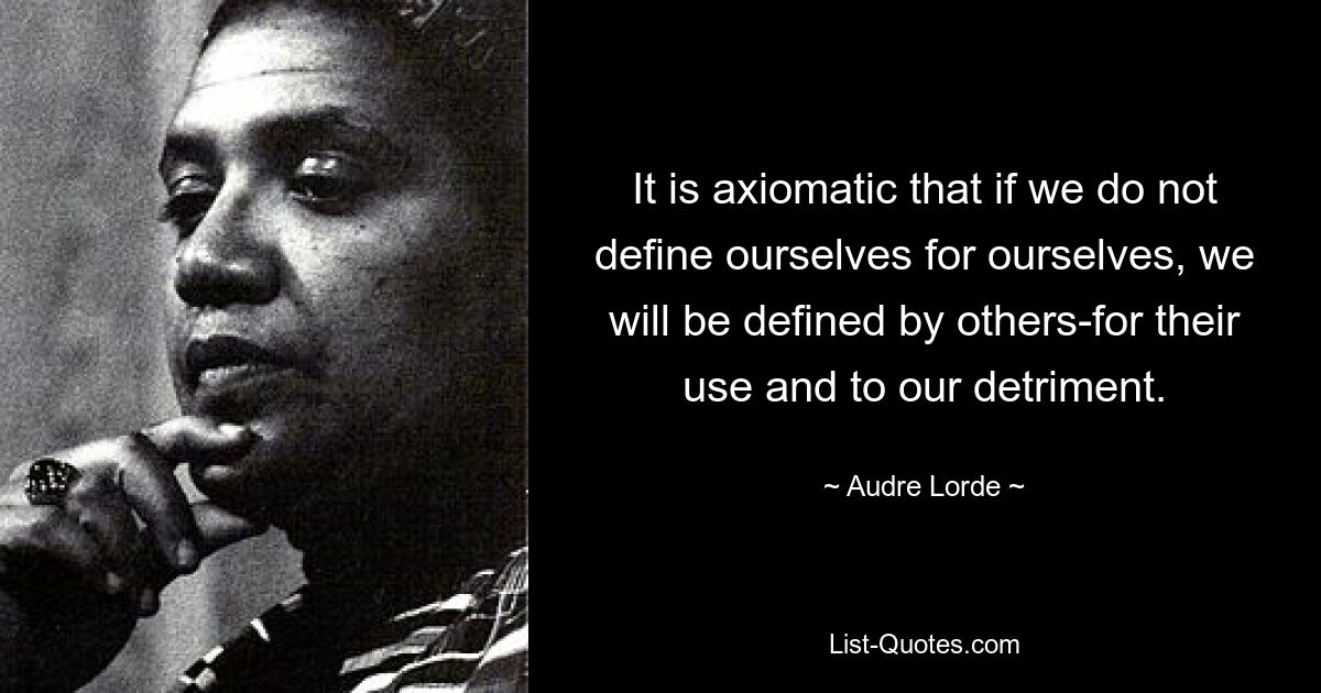 It is axiomatic that if we do not define ourselves for ourselves, we will be defined by others-for their use and to our detriment. — © Audre Lorde