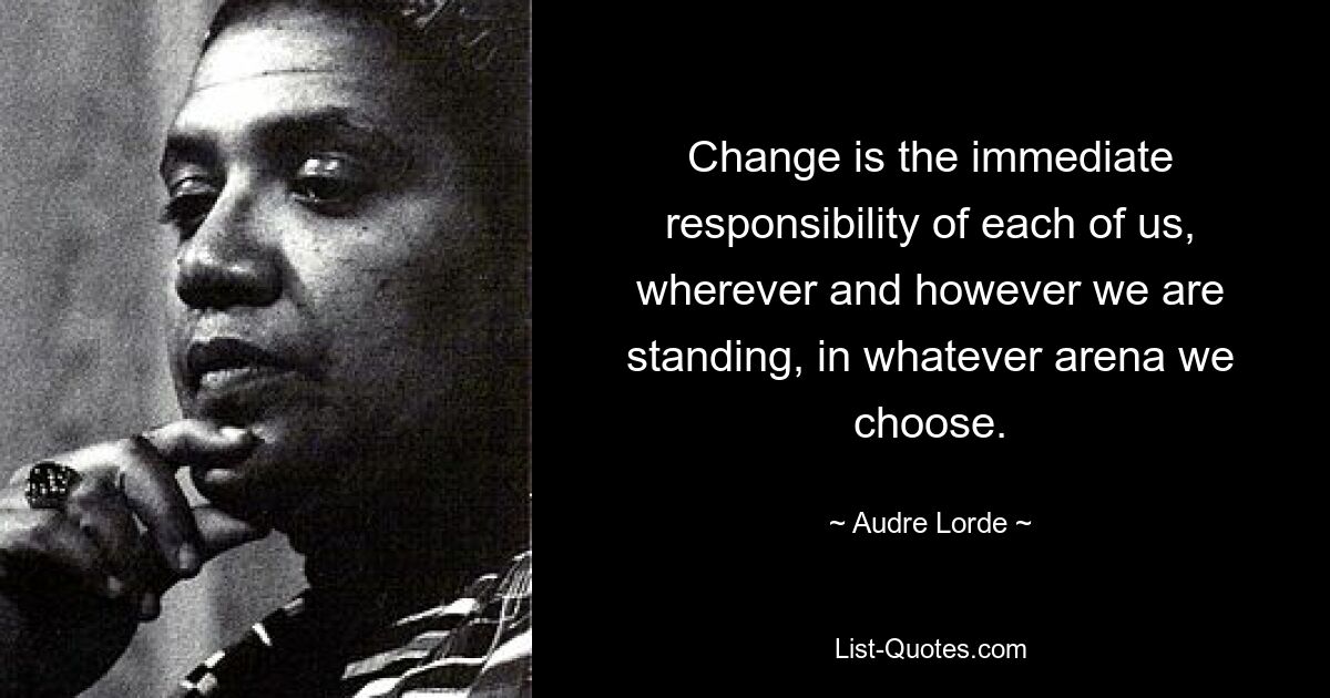 Change is the immediate responsibility of each of us, wherever and however we are standing, in whatever arena we choose. — © Audre Lorde