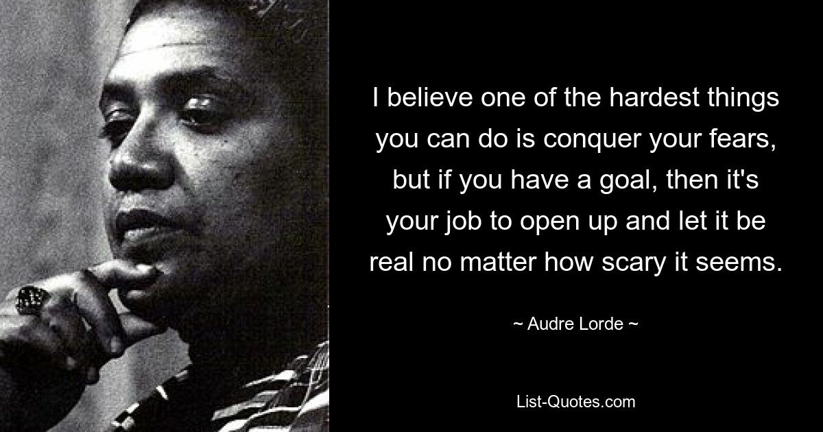 I believe one of the hardest things you can do is conquer your fears, but if you have a goal, then it's your job to open up and let it be real no matter how scary it seems. — © Audre Lorde