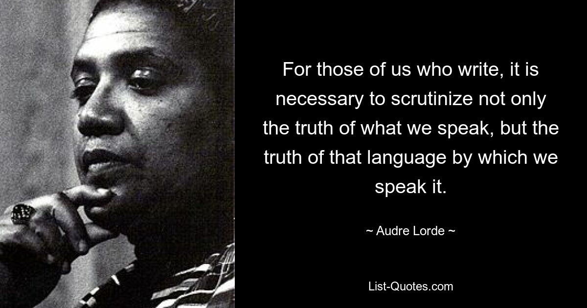 For those of us who write, it is necessary to scrutinize not only the truth of what we speak, but the truth of that language by which we speak it. — © Audre Lorde