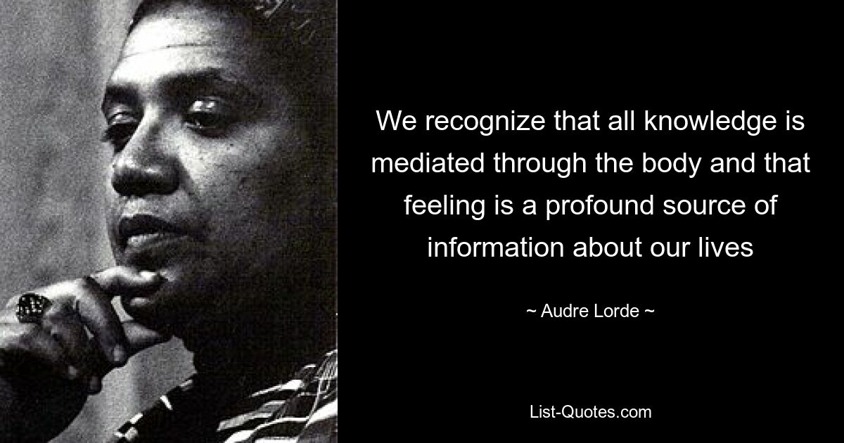 We recognize that all knowledge is mediated through the body and that feeling is a profound source of information about our lives — © Audre Lorde