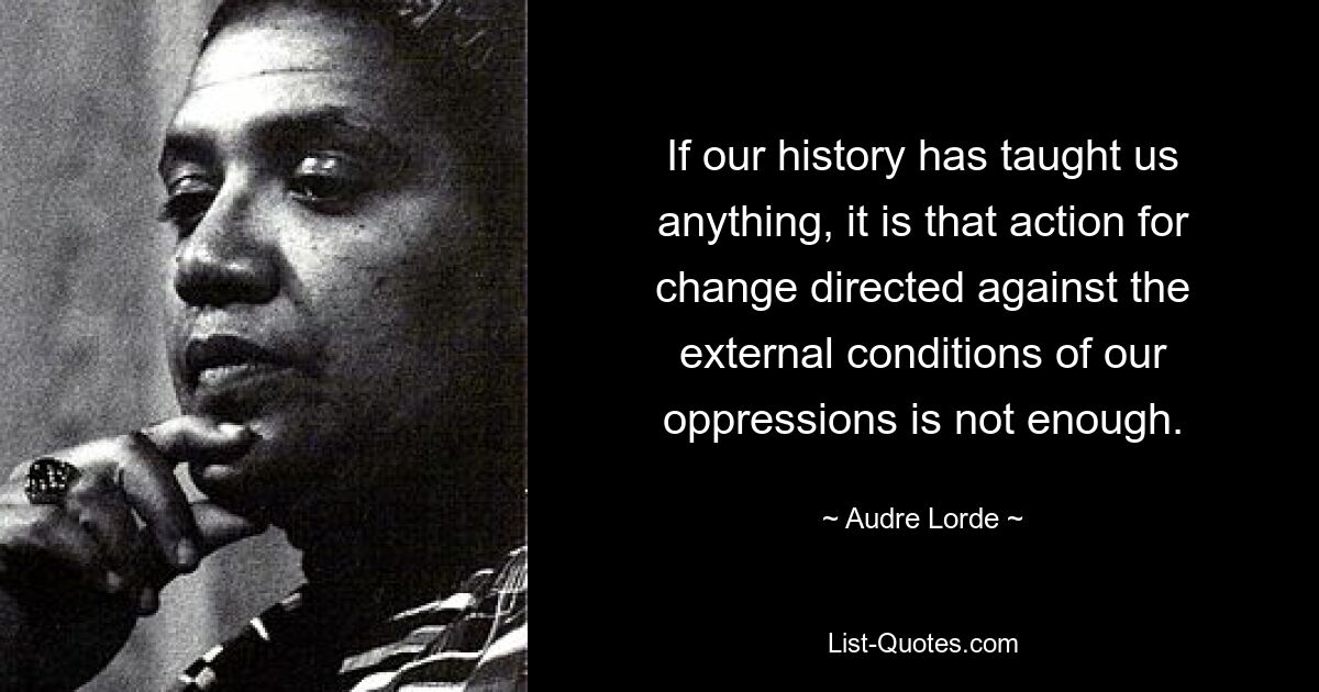 If our history has taught us anything, it is that action for change directed against the external conditions of our oppressions is not enough. — © Audre Lorde