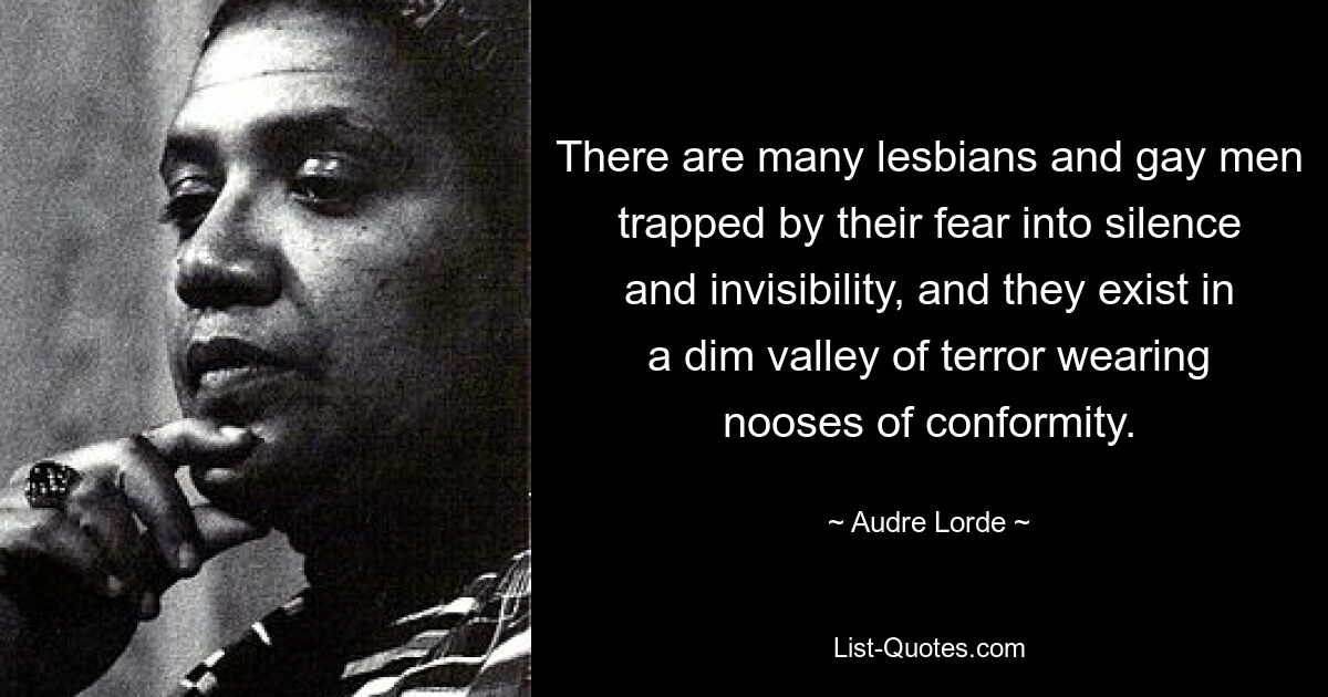 There are many lesbians and gay men trapped by their fear into silence and invisibility, and they exist in a dim valley of terror wearing nooses of conformity. — © Audre Lorde