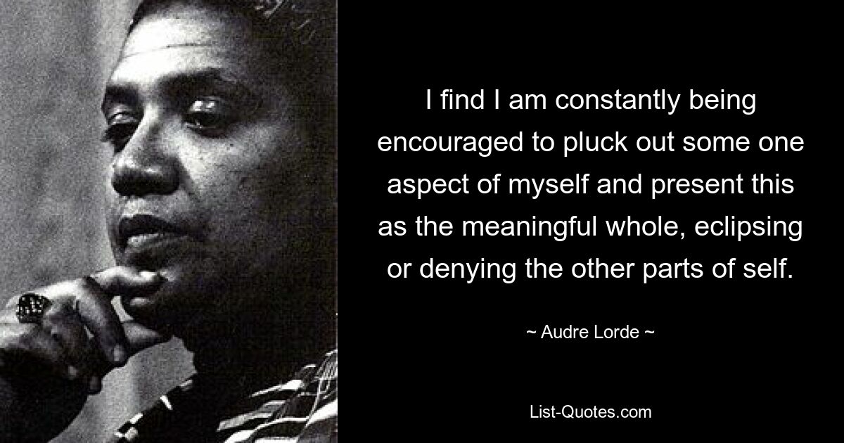 I find I am constantly being encouraged to pluck out some one aspect of myself and present this as the meaningful whole, eclipsing or denying the other parts of self. — © Audre Lorde