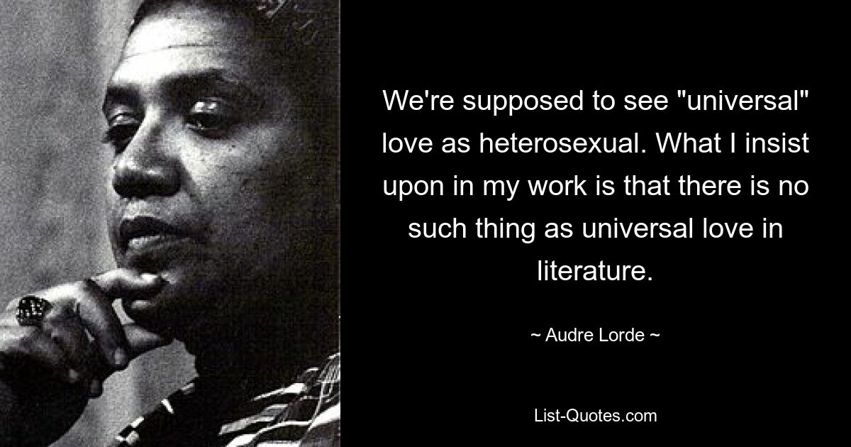 We're supposed to see "universal" love as heterosexual. What I insist upon in my work is that there is no such thing as universal love in literature. — © Audre Lorde