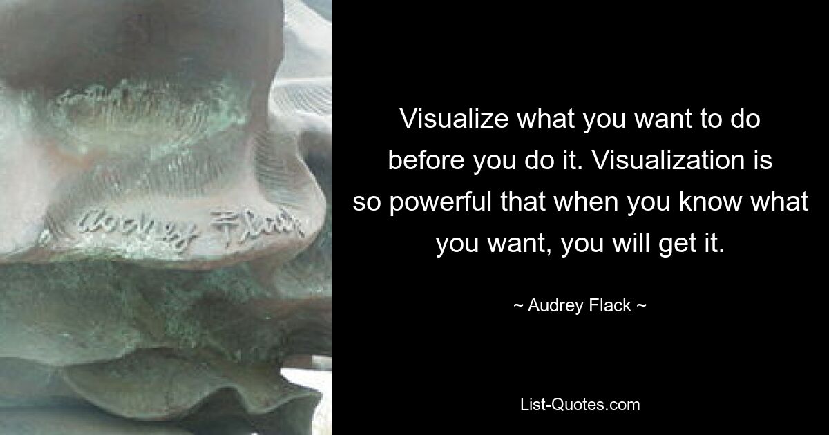 Visualize what you want to do before you do it. Visualization is so powerful that when you know what you want, you will get it. — © Audrey Flack