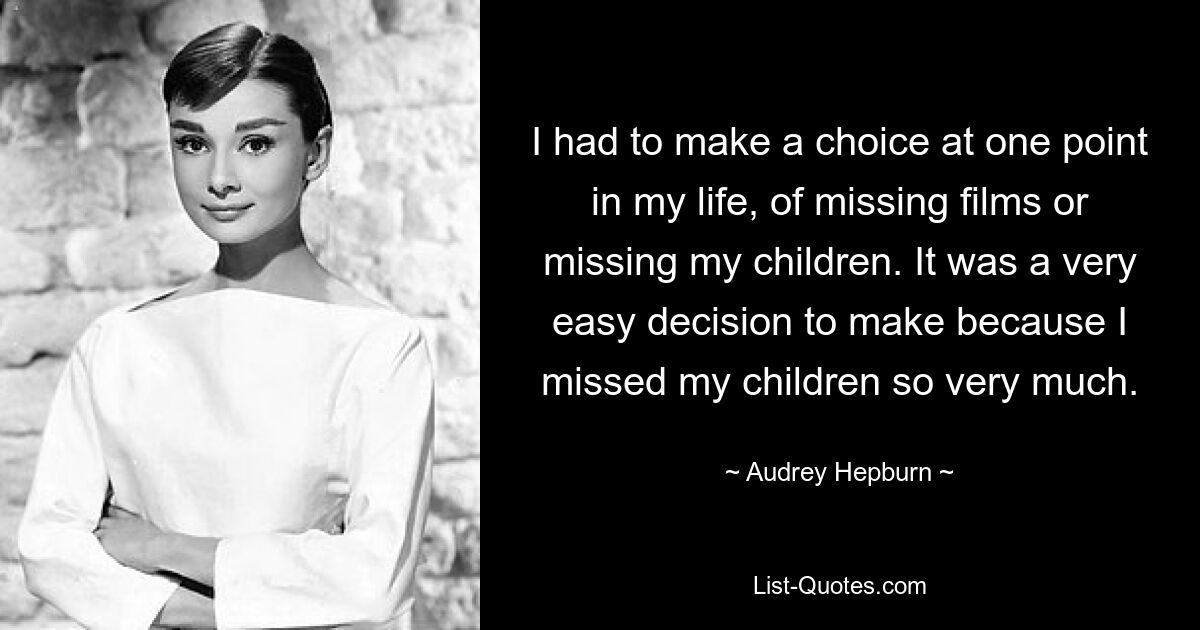 I had to make a choice at one point in my life, of missing films or missing my children. It was a very easy decision to make because I missed my children so very much. — © Audrey Hepburn