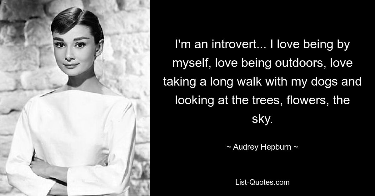 I'm an introvert... I love being by myself, love being outdoors, love taking a long walk with my dogs and looking at the trees, flowers, the sky. — © Audrey Hepburn