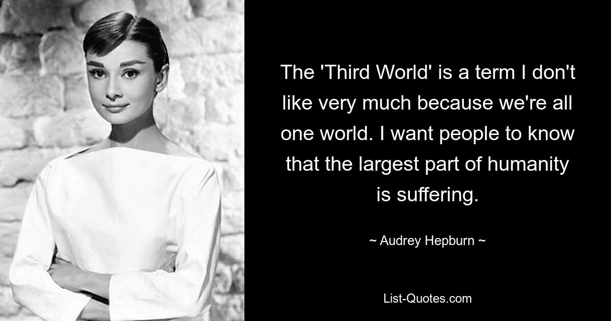 The 'Third World' is a term I don't like very much because we're all one world. I want people to know that the largest part of humanity is suffering. — © Audrey Hepburn