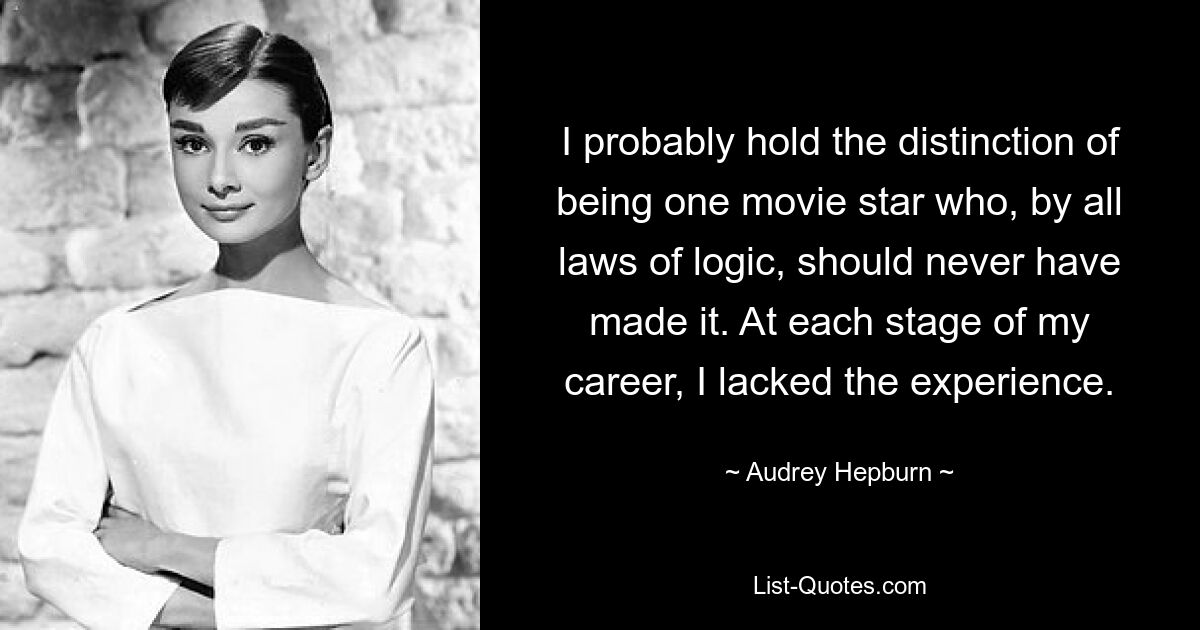 I probably hold the distinction of being one movie star who, by all laws of logic, should never have made it. At each stage of my career, I lacked the experience. — © Audrey Hepburn