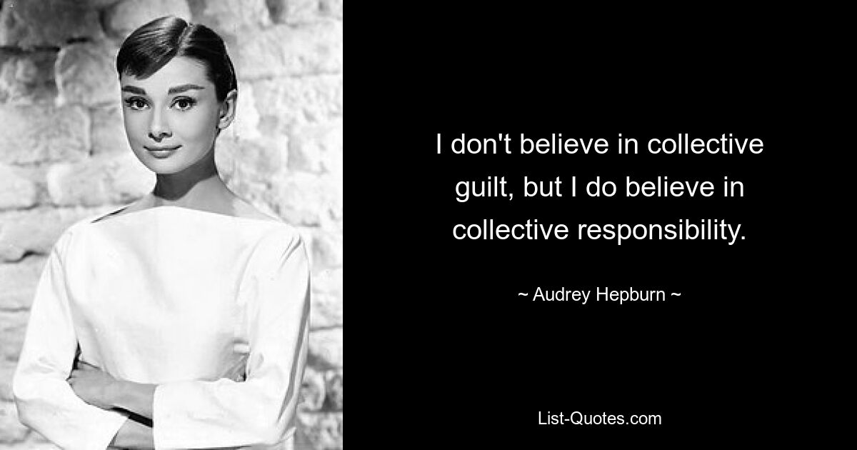 I don't believe in collective guilt, but I do believe in collective responsibility. — © Audrey Hepburn