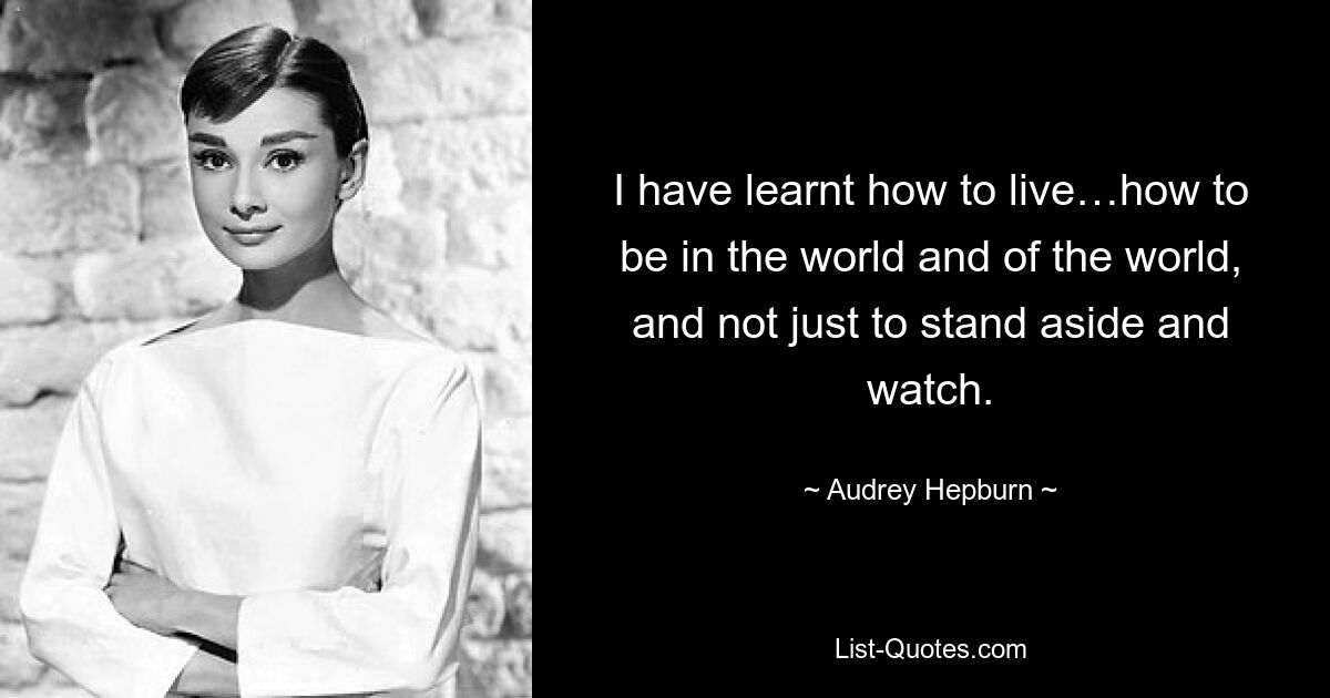 I have learnt how to live…how to be in the world and of the world, and not just to stand aside and watch. — © Audrey Hepburn