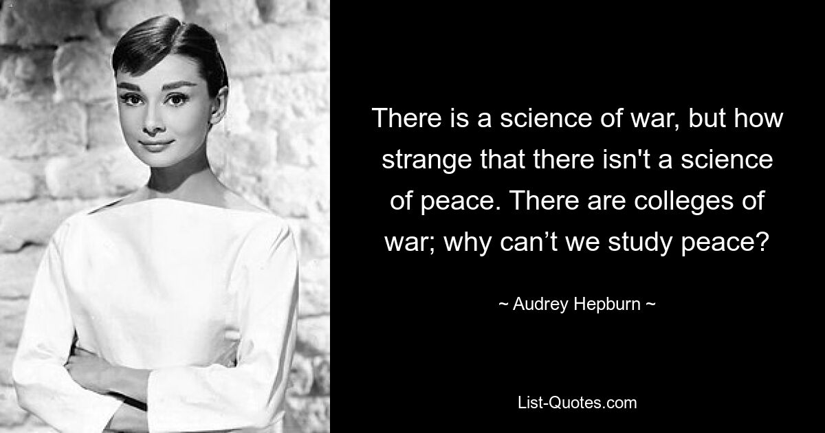 There is a science of war, but how strange that there isn't a science of peace. There are colleges of war; why can’t we study peace? — © Audrey Hepburn