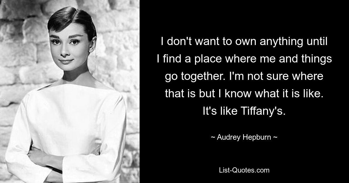 I don't want to own anything until I find a place where me and things go together. I'm not sure where that is but I know what it is like. It's like Tiffany's. — © Audrey Hepburn