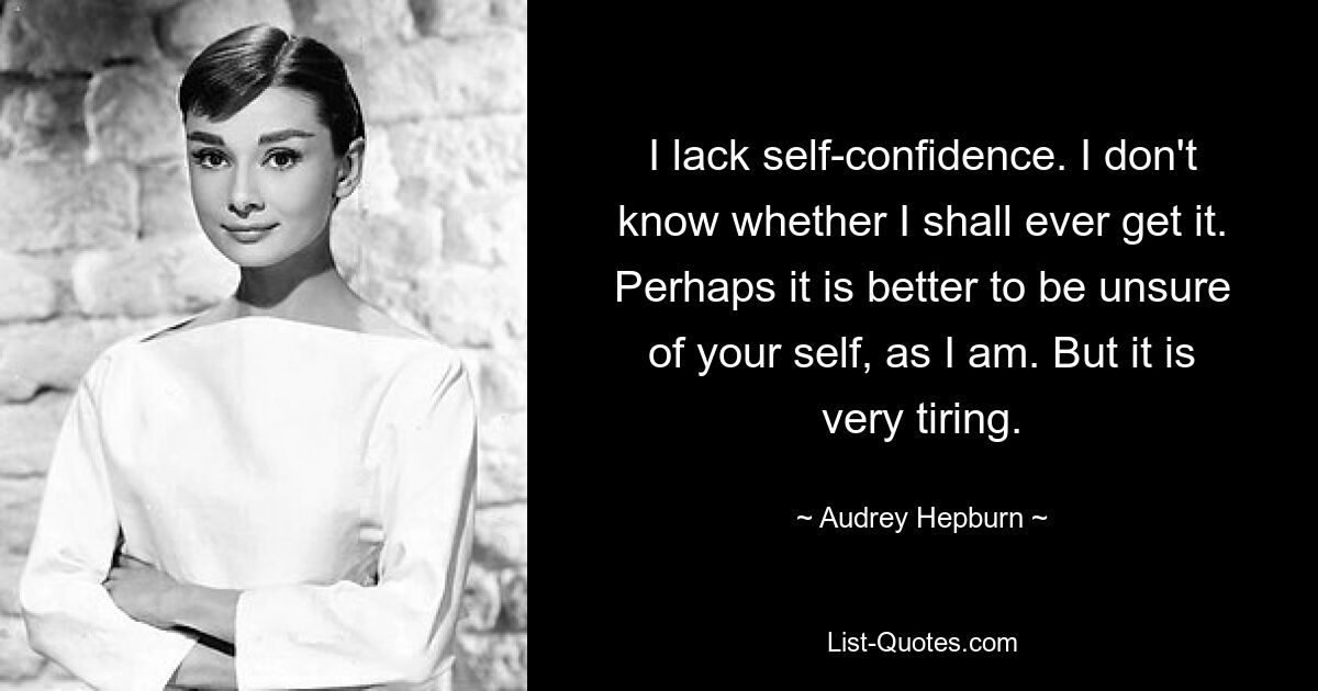 I lack self-confidence. I don't know whether I shall ever get it. Perhaps it is better to be unsure of your self, as I am. But it is very tiring. — © Audrey Hepburn