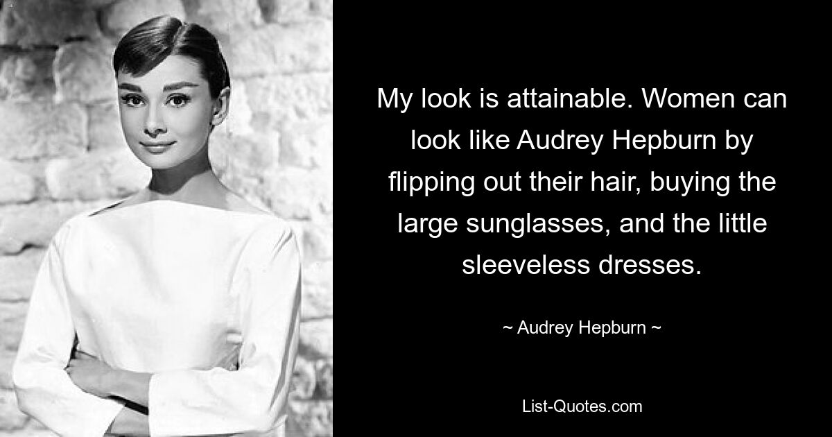 My look is attainable. Women can look like Audrey Hepburn by flipping out their hair, buying the large sunglasses, and the little sleeveless dresses. — © Audrey Hepburn