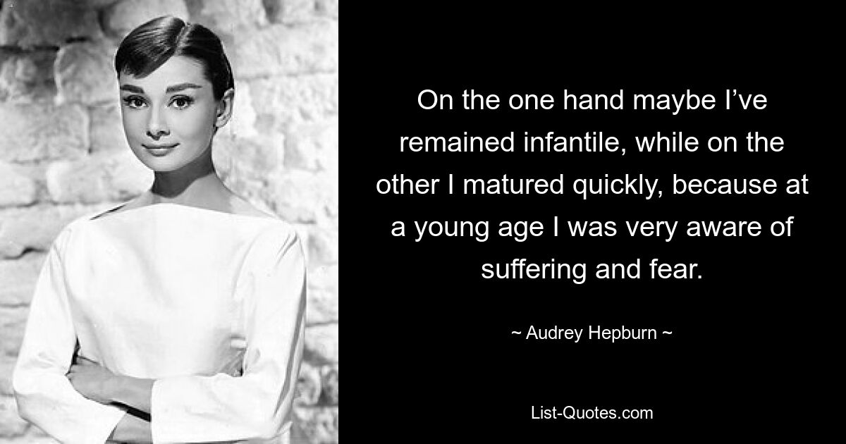 On the one hand maybe I’ve remained infantile, while on the other I matured quickly, because at a young age I was very aware of suffering and fear. — © Audrey Hepburn