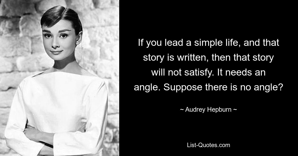 If you lead a simple life, and that story is written, then that story will not satisfy. It needs an angle. Suppose there is no angle? — © Audrey Hepburn