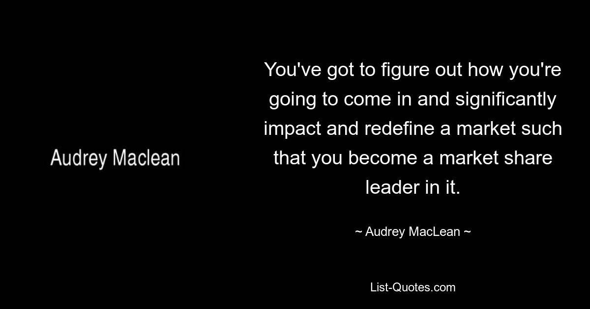 You've got to figure out how you're going to come in and significantly impact and redefine a market such that you become a market share leader in it. — © Audrey MacLean