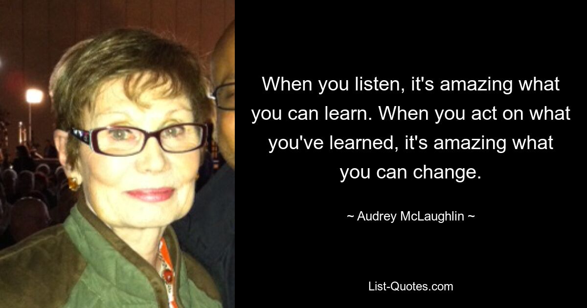 When you listen, it's amazing what you can learn. When you act on what you've learned, it's amazing what you can change. — © Audrey McLaughlin