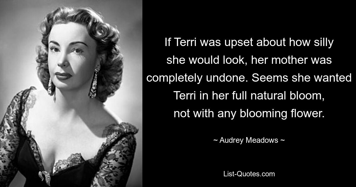 If Terri was upset about how silly she would look, her mother was completely undone. Seems she wanted Terri in her full natural bloom, not with any blooming flower. — © Audrey Meadows