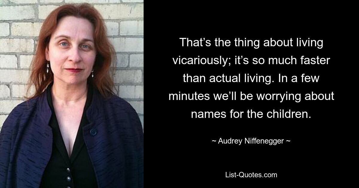 That’s the thing about living vicariously; it’s so much faster than actual living. In a few minutes we’ll be worrying about names for the children. — © Audrey Niffenegger