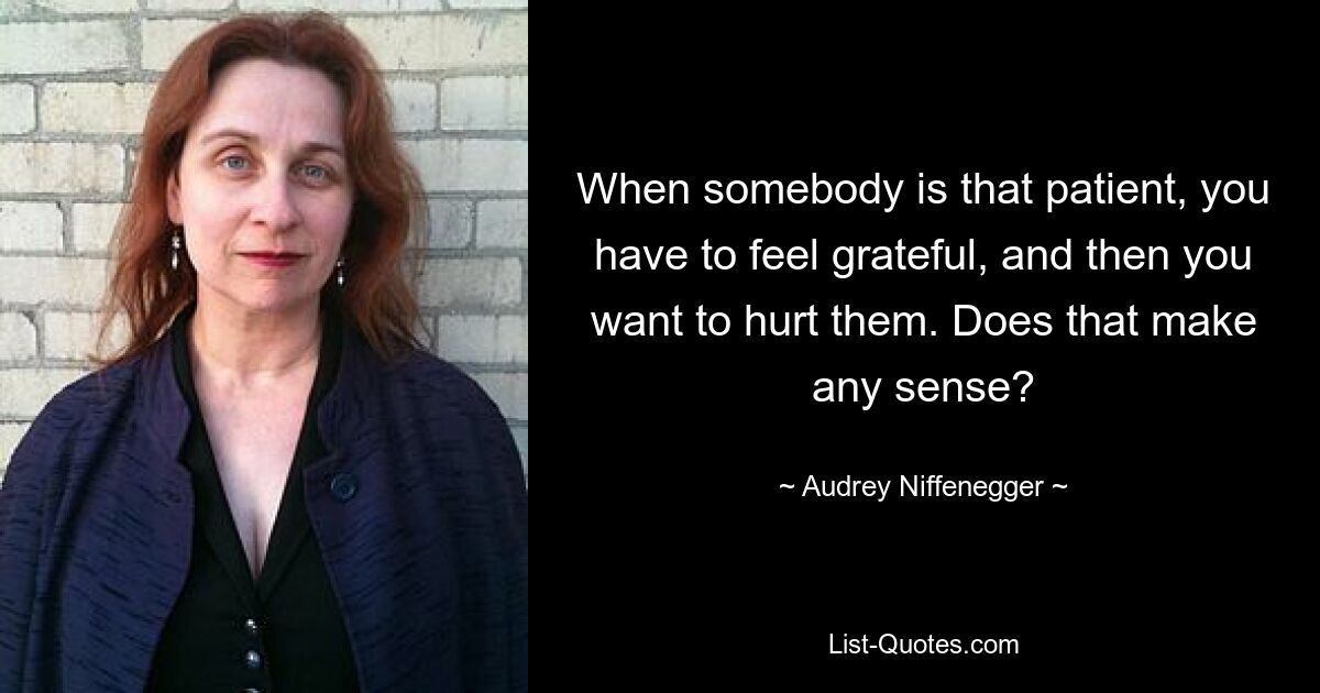 When somebody is that patient, you have to feel grateful, and then you want to hurt them. Does that make any sense? — © Audrey Niffenegger