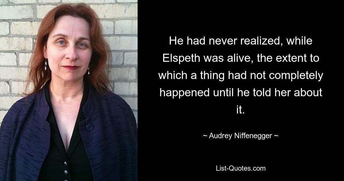 He had never realized, while Elspeth was alive, the extent to which a thing had not completely happened until he told her about it. — © Audrey Niffenegger