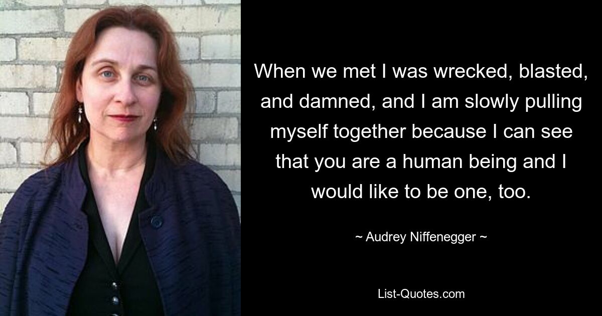 When we met I was wrecked, blasted, and damned, and I am slowly pulling myself together because I can see that you are a human being and I would like to be one, too. — © Audrey Niffenegger