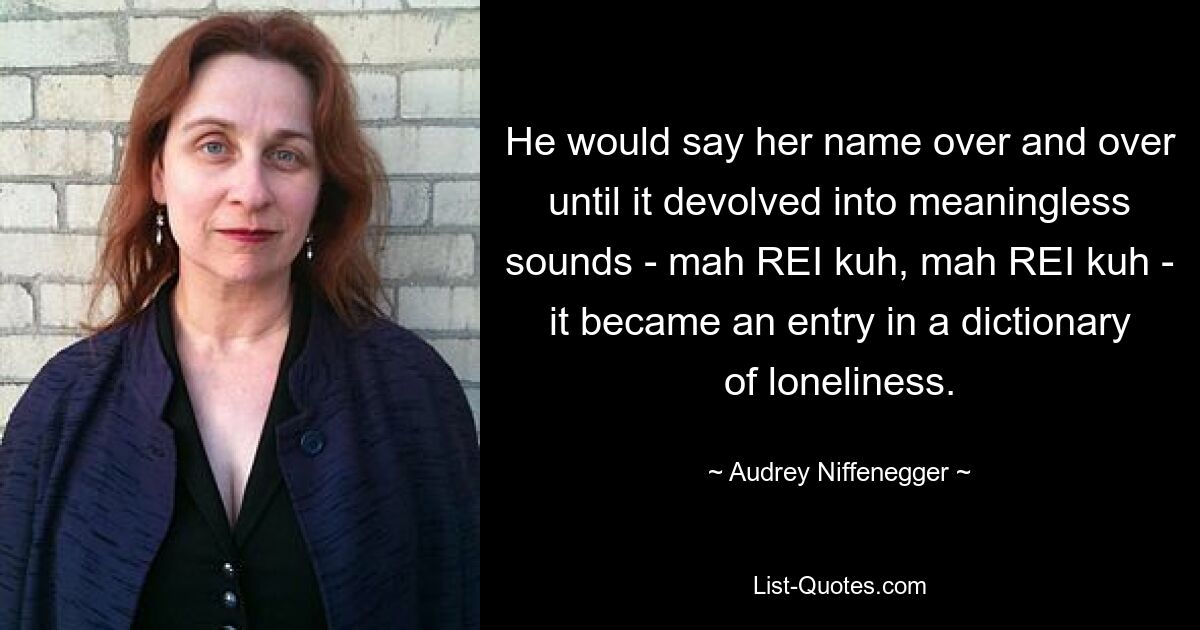 He would say her name over and over until it devolved into meaningless sounds - mah REI kuh, mah REI kuh - it became an entry in a dictionary of loneliness. — © Audrey Niffenegger