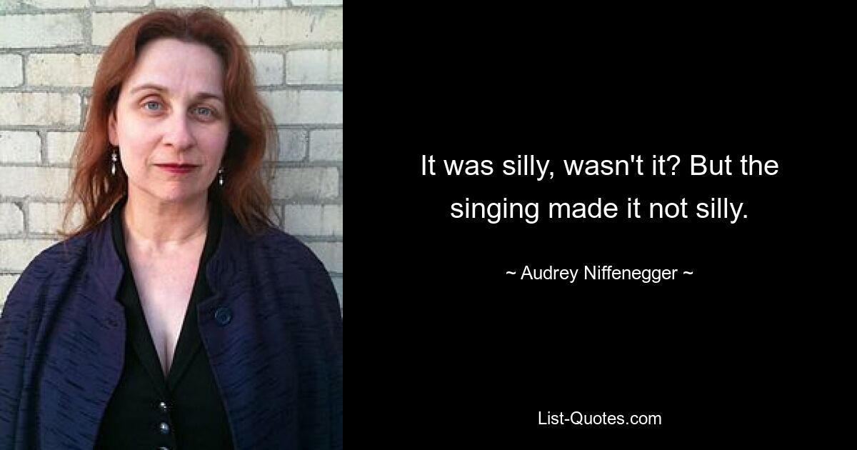 It was silly, wasn't it? But the singing made it not silly. — © Audrey Niffenegger