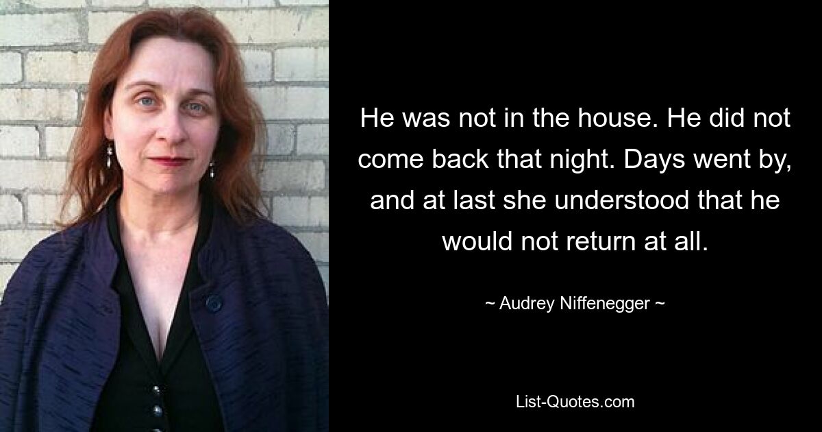 He was not in the house. He did not come back that night. Days went by, and at last she understood that he would not return at all. — © Audrey Niffenegger