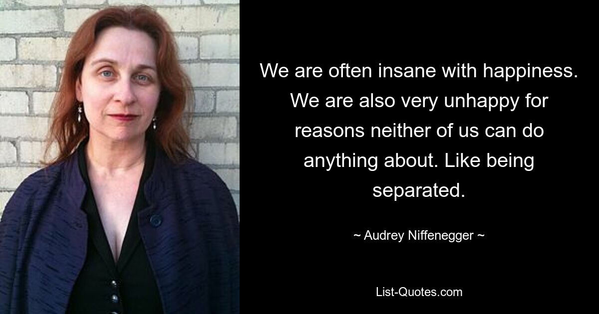 We are often insane with happiness. We are also very unhappy for reasons neither of us can do anything about. Like being separated. — © Audrey Niffenegger