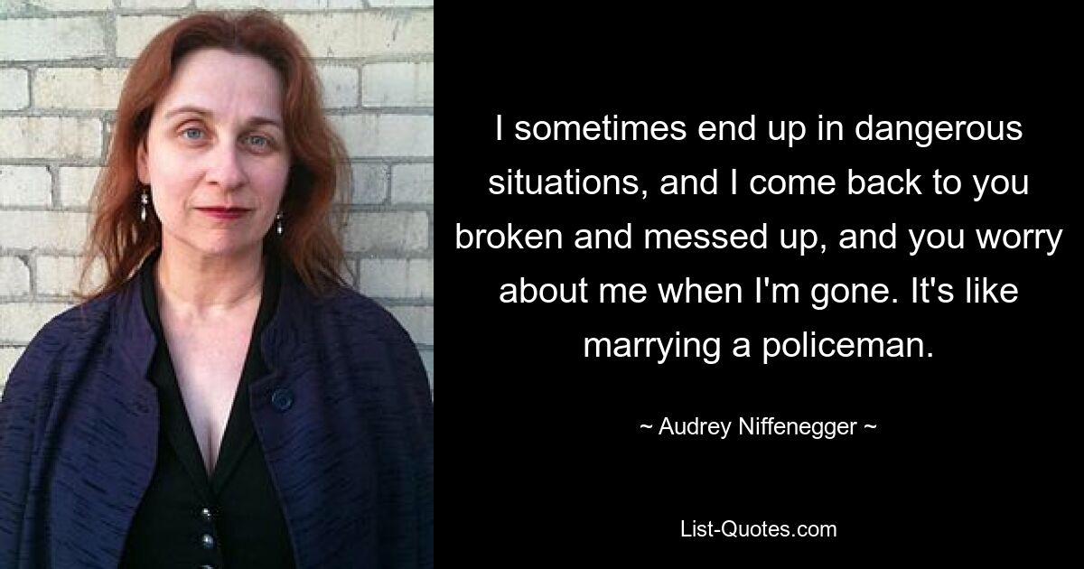 I sometimes end up in dangerous situations, and I come back to you broken and messed up, and you worry about me when I'm gone. It's like marrying a policeman. — © Audrey Niffenegger