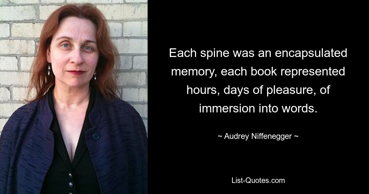 Each spine was an encapsulated memory, each book represented hours, days of pleasure, of immersion into words. — © Audrey Niffenegger