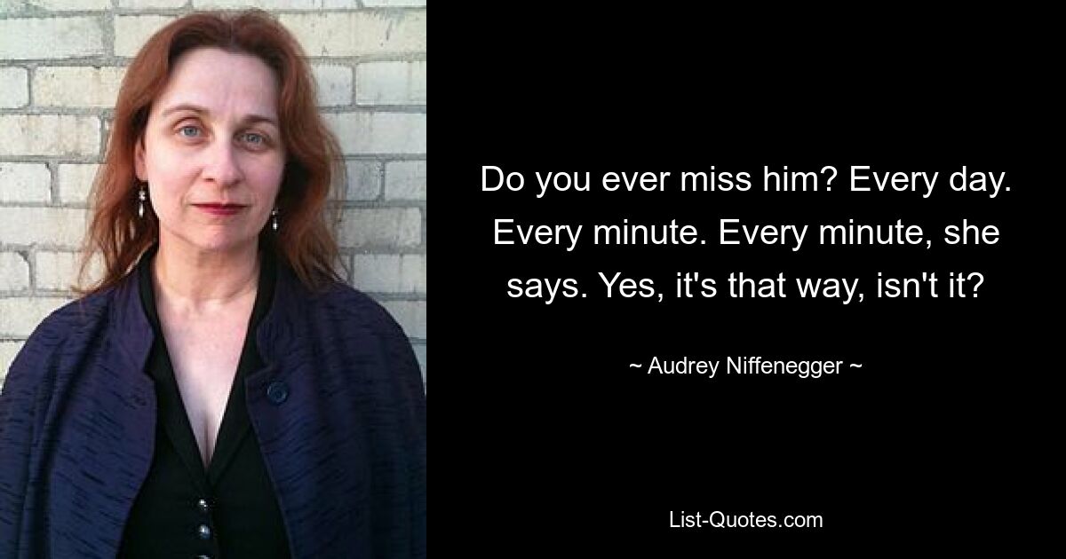 Do you ever miss him? Every day. Every minute. Every minute, she says. Yes, it's that way, isn't it? — © Audrey Niffenegger