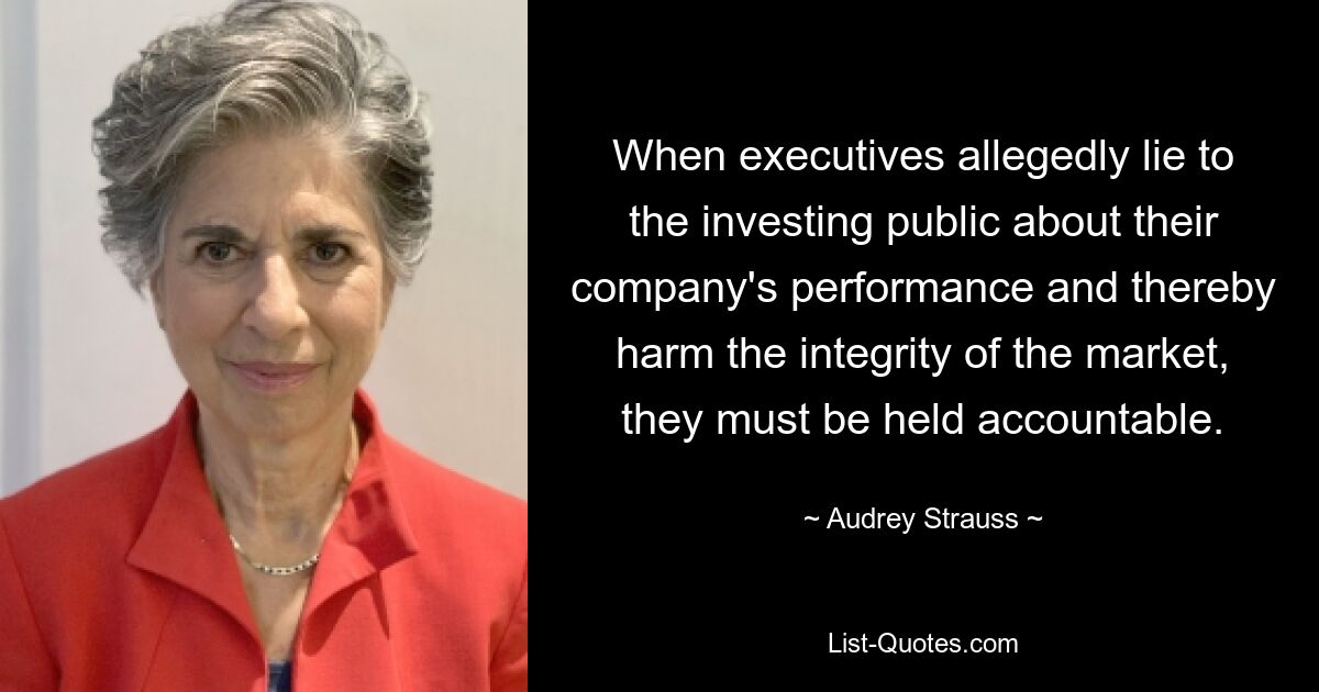 When executives allegedly lie to the investing public about their company's performance and thereby harm the integrity of the market, they must be held accountable. — © Audrey Strauss